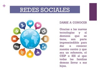 +
DARSE A CONOCER
Gracias a las nuevas
tecnologías y al
dominio que se
tiene, son parte
imprescindible para
dar a conocer
nuestro centro y que
sea un referente, el
CEIP o IES al que
todas las familias
desean llevar a sus
hijos.
REDES SOCIALES
 