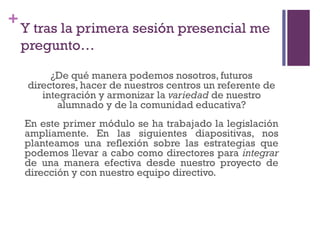 +
Y tras la primera sesión presencial me
pregunto…
¿De qué manera podemos nosotros, futuros
directores, hacer de nuestros centros un referente de
integración y armonizar la variedad de nuestro
alumnado y de la comunidad educativa?
En este primer módulo se ha trabajado la legislación
ampliamente. En las siguientes diapositivas, nos
planteamos una reflexión sobre las estrategias que
podemos llevar a cabo como directores para integrar
de una manera efectiva desde nuestro proyecto de
dirección y con nuestro equipo directivo.
 