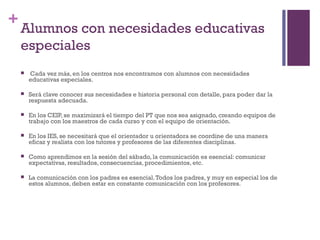 +
Alumnos con necesidades educativas
especiales
 Cada vez más, en los centros nos encontramos con alumnos con necesidades
educativas especiales.
 Será clave conocer sus necesidades e historia personal con detalle, para poder dar la
respuesta adecuada.
 En los CEIP, se maximizará el tiempo del PT que nos sea asignado, creando equipos de
trabajo con los maestros de cada curso y con el equipo de orientación.
 En los IES, se necesitará que el orientador u orientadora se coordine de una manera
eficaz y realista con los tutores y profesores de las diferentes disciplinas.
 Como aprendimos en la sesión del sábado, la comunicación es esencial: comunicar
expectativas, resultados, consecuencias, procedimientos, etc.
 La comunicación con los padres es esencial.Todos los padres, y muy en especial los de
estos alumnos, deben estar en constante comunicación con los profesores.
 