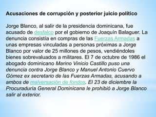 Acusaciones de corrupción y posterior juicio político
Jorge Blanco, al salir de la presidencia dominicana, fue
acusado de desfalco por el gobierno de Joaquín Balaguer. La
denuncia consistía en compras de las Fuerzas Armadas a
unas empresas vinculadas a personas próximas a Jorge
Blanco por valor de 25 millones de pesos, vendiéndoles
bienes sobrevaluados a militares. El 7 de octubre de 1986 el
abogado dominicano Marino Vinicio Castillo puso una
denuncia contra Jorge Blanco y Manuel Antonio Cuervo
Gómez ex secretario de las Fuerzas Armadas, acusando a
ambos de malversación de fondos. El 23 de diciembre la
Procuraduría General Dominicana le prohibió a Jorge Blanco
salir al exterior.
 
