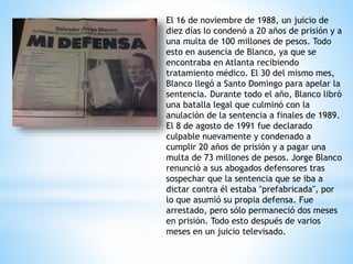El 16 de noviembre de 1988, un juicio de
diez días lo condenó a 20 años de prisión y a
una multa de 100 millones de pesos. Todo
esto en ausencia de Blanco, ya que se
encontraba en Atlanta recibiendo
tratamiento médico. El 30 del mismo mes,
Blanco llegó a Santo Domingo para apelar la
sentencia. Durante todo el año, Blanco libró
una batalla legal que culminó con la
anulación de la sentencia a finales de 1989.
El 8 de agosto de 1991 fue declarado
culpable nuevamente y condenado a
cumplir 20 años de prisión y a pagar una
multa de 73 millones de pesos. Jorge Blanco
renunció a sus abogados defensores tras
sospechar que la sentencia que se iba a
dictar contra él estaba "prefabricada", por
lo que asumió su propia defensa. Fue
arrestado, pero sólo permaneció dos meses
en prisión. Todo esto después de varios
meses en un juicio televisado.
 