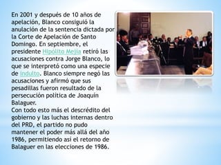 En 2001 y después de 10 años de
apelación, Blanco consiguió la
anulación de la sentencia dictada por
la Corte de Apelación de Santo
Domingo. En septiembre, el
presidente Hipólito Mejía retiró las
acusaciones contra Jorge Blanco, lo
que se interpretó como una especie
de indulto. Blanco siempre negó las
acusaciones y afirmó que sus
pesadillas fueron resultado de la
persecución política de Joaquín
Balaguer.
Con todo esto más el descrédito del
gobierno y las luchas internas dentro
del PRD, el partido no pudo
mantener el poder más allá del año
1986, permitiendo así el retorno de
Balaguer en las elecciones de 1986.
 