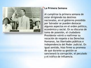 *La Primera Semana
Al cumplirse la primera semana de
estar dirigiendo los destinos
nacionales, en el gobierno presidido
por Salvador se pueden destacar
algunos aspectos en el orden político,
económico y social. En su discurso de
toma de posesión, el ciudadano
Presidente volvió a reafirmar su
vocación de respeto a los Derechos
Humanos, las libertades públicas e
independencia del Poder Judicial. En
igual sentido, hizo firme su promesa
de que durante su gestión se
sancionará la corrupción, el peculado
y el tráfico de influencia.
 