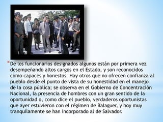*De los funcionarios designados algunos están por primera vez
desempeñando altos cargos en el Estado, y son reconocidos
como capaces y honestos. Hay otros que no ofrecen confianza al
pueblo desde el punto de vista de su honestidad en el manejo
de la cosa pública; se observa en el Gobierno de Concentración
Nacional, la presencia de hombres con un gran sentido de la
oportunidad o, como dice el pueblo, verdaderos oportunistas
que ayer estuvieron con el régimen de Balaguer, y hoy muy
tranquilamente se han incorporado al de Salvador.
 
