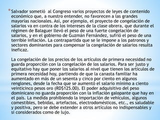 *Salvador sometió al Congreso varios proyectos de leyes de contenido
económico que, a nuestro entender, no favorecen a las grandes
mayorías nacionales. Así, por ejemplo, el proyecto de congelación de
salarios va en contra de los intereses de la clase obrera, que durante el
régimen de Balaguer llevó el peso de una fuerte congelación de
salarios, y en el gobierno de Guzmán Fernández, sufrió el peso de una
terrible inflación. La contrapartida que se le impone a los patronos y
sectores dominantes para compensar la congelación de salarios resulta
ineficaz.
La congelación de los precios de los artículos de primera necesidad no
guarda proporción con la congelación de los salarios. Para ser justo y
equitativo hay que poner los salarios al nivel que tienen los artículos de
primera necesidad hoy, partiendo de que la canasta familiar ha
aumentado en más de un sesenta y cinco por ciento en algunos
renglones, desde la fecha que se aumentó el salario mínimo a ciento
veinticinco pesos oro (RD$125.00). El poder adquisitivo del peso
dominicano no guarda proporción con la inflación galopante que hay en
el país. La medida prohibiendo la importación de vehículos, algunos
comestibles, bebidas, artefactos, electrodomésticos, etc., es saludable
y positiva, pero se debe extender a otros artículos no indispensables y
si considerados como de lujo.
 