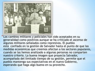 *Los cambios militares y policiales han sido aceptados en su
generalidad como positivos aunque se ha criticado el ascenso de
algunos militares señalados como represivos. El pueblo
está confiado en la gestión de Salvador hasta el punto de que las
medidas económicas que creemos afectan a los sectores populares,
cuando se las hemos analizado a algunas personas no comparten
nuestro criterio. La buena imagen que proyecta Salvador,
acompañada del limitado tiempo de su gestión, permite que el
pueblo mantenga sus expectativas en el nuevo Gobierno,
esperando que haga algo bueno en su provecho.
 