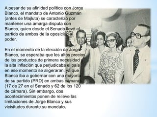 A pesar de su afinidad política con Jorge
Blanco, el mandato de Antonio Guzmán
(antes de Majluta) se caracterizó por
mantener una amarga disputa con
Blanco, quien desde el Senado llevó al
partido de ambos de la oposición al
poder.
En el momento de la elección de Jorge
Blanco, se esperaba que los altos precios
de los productos de primera necesidad y
la alta inflación que perjudicaba el país
en ese momento se aligeraran, ya que
Blanco iba a gobernar con una mayoría
de su partido (PRD) en ambas cámaras
(17 de 27 en el Senado y 62 de los 120
de cámara). Sin embargo, dos
acontecimientos ponen de relieve las
limitaciones de Jorge Blanco y sus
vicisitudes durante su mandato.
 