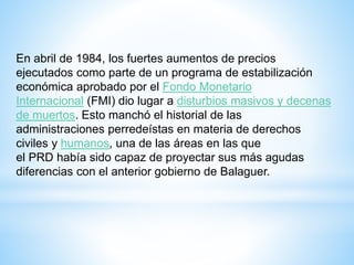 En abril de 1984, los fuertes aumentos de precios
ejecutados como parte de un programa de estabilización
económica aprobado por el Fondo Monetario
Internacional (FMI) dio lugar a disturbios masivos y decenas
de muertos. Esto manchó el historial de las
administraciones perredeístas en materia de derechos
civiles y humanos, una de las áreas en las que
el PRD había sido capaz de proyectar sus más agudas
diferencias con el anterior gobierno de Balaguer.
 