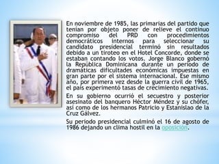 En noviembre de 1985, las primarias del partido que
tenían por objeto poner de relieve el continuo
compromiso del PRD con procedimientos
democráticos internos para seleccionar su
candidato presidencial terminó sin resultados
debido a un tiroteo en el Hotel Concorde, donde se
estaban contando los votos. Jorge Blanco gobernó
la República Dominicana durante un período de
dramáticas dificultades económicas impuestas en
gran parte por el sistema internacional. Ese mismo
año, por primera vez desde la guerra civil de 1965,
el país experimentó tasas de crecimiento negativas.
En su gobierno ocurrió el secuestro y posterior
asesinato del banquero Héctor Méndez y su chófer,
así como de los hermanos Patricio y Estanislao de la
Cruz Gálvez.
Su periodo presidencial culminó el 16 de agosto de
1986 dejando un clima hostil en la oposición.
 
