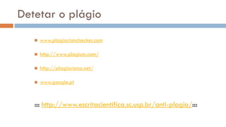 Detetar o plágio 
www.plagiarismchecker.com 
http://www.plagium.com/ 
http://plagiarisma.net/ 
www.google.pt 
::: http://www.escritacientifica.sc.usp.br/anti-plagio/::: 
 