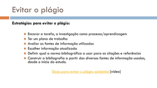 Evitar o plágio 
Estratégias para evitar o plágio: 
Encarar a tarefa, a investigação como processo/aprendizagem 
Ter um plano de trabalho 
Avaliar as fontes de informação utilizadas 
Escolher informação atualizada 
Definir qual a norma bibliográfica a usar para as citações e referências 
Construir a bibliografia a partir das diversas fontes de informação usadas, desde o início do estudo. 
Dicas para evitar o plágio acidental [vídeo]  
