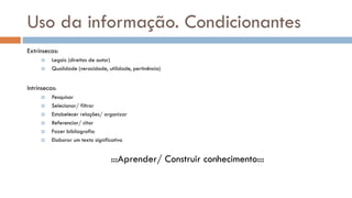 Uso da informação. Condicionantes 
Extrínsecas: 
Legais (direitos de autor) 
Qualidade (veracidade, utilidade, pertinência) 
Intrínsecas: 
Pesquisar 
Selecionar/ filtrar 
Estabelecer relações/ organizar 
Referenciar/ citar 
Fazer bibliografia 
Elaborar um texto significativo 
:::Aprender/ Construir conhecimento:::  