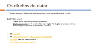 Os direitos de autor 
Um conjunto de direitos que se assignam ao autor automaticamente por lei. 
Subdividem-se em: 
Direitos morais (atribuição)- não são transferíveis 
Direitos patrimoniais (ou de exploração)- reprodução, distribuição, comunicação pública e transformação, que podem ser transferidos a terceiros. 
O Copyright 
Os Creative Commons - http://creativecommons.pt/ 
Copyleft (vem do software livre) 
Os recursos educativos abertos  
