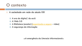 O contexto 
A sociedade em rede do século XXI 
A era do digital/ do ecrã 
A Web 2.0 
A Biblioteca (escolar) [organizada e segura - vídeo] 
A segurança da informação 
:::A emergência da Literacia informacional:::  