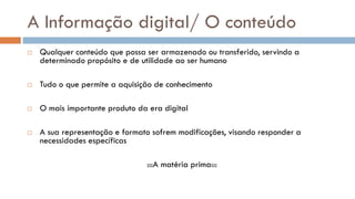 A Informação digital/ O conteúdo 
Qualquer conteúdo que possa ser armazenado ou transferido, servindo a determinado propósito e de utilidade ao ser humano 
Tudo o que permite a aquisição de conhecimento 
O mais importante produto da era digital 
A sua representação e formato sofrem modificações, visando responder a necessidades específicas 
:::A matéria prima::: 
 
