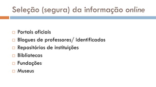 Seleção (segura) da informação online 
Portais oficiais 
Blogues de professores/ identificados 
Repositórios de instituições 
Bibliotecas 
Fundações 
Museus  