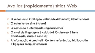 Avaliar (rapidamente) sítios Web 
O autor, ou a instituição, estão (devidamente) identificados? 
O objetivo do sítio é claro? 
O conteúdo é atualizado regularmente? 
O nível de linguagem é cuidado? O discurso é bem estruturado, claro e conciso? 
A informação é credível? Contém referências, bibliografia e ligações complementares?  