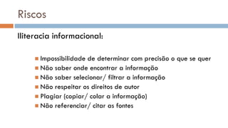 Riscos 
Iliteracia informacional: 
Impossibilidade de determinar com precisão o que se quer 
Não saber onde encontrar a informação 
Não saber selecionar/ filtrar a informação 
Não respeitar os direitos de autor 
Plagiar (copiar/ colar a informação) 
Não referenciar/ citar as fontes  
