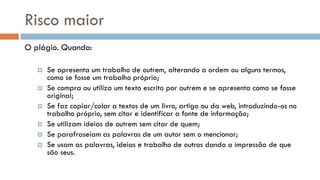 Risco maior 
O plágio. Quando: 
Se apresenta um trabalho de outrem, alterando a ordem ou alguns termos, como se fosse um trabalho próprio; 
Se compra ou utiliza um texto escrito por outrem e se apresenta como se fosse original; 
Se faz copiar/colar a textos de um livro, artigo ou da web, introduzindo-os no trabalho próprio, sem citar e identificar a fonte de informação; 
Se utilizam ideias de outrem sem citar de quem; 
Se parafraseiam as palavras de um autor sem o mencionar; 
Se usam as palavras, ideias e trabalho de outros dando a impressão de que são seus. 
 