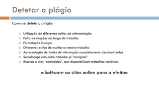 Detetar o plágio 
Como se deteta o plágio: 
Utilização de diferentes estilos de referenciação 
Falta de citações ao longo do trabalho 
Formatação invulgar 
Diferentes estilos de escrita no mesmo trabalho 
Apresentação de fontes de informação completamente desatualizadas 
Semelhança com outro trabalho já ”corrigido” 
Recurso a sites “conhecidos”, que disponibilizam trabalhos temáticos 
:::Software ou sítios online para o efeito:::  