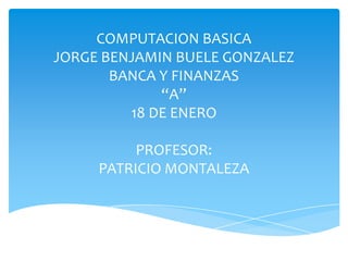 COMPUTACION BASICA
JORGE BENJAMIN BUELE GONZALEZ
       BANCA Y FINANZAS
             “A”
         18 DE ENERO

          PROFESOR:
     PATRICIO MONTALEZA
 