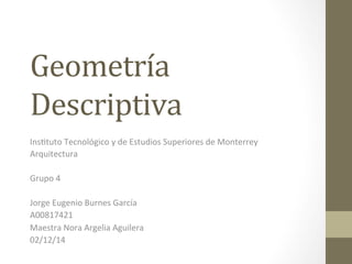 Geometría 
Descriptiva 
Ins$tuto 
Tecnológico 
y 
de 
Estudios 
Superiores 
de 
Monterrey 
Arquitectura 
Grupo 
4 
Jorge 
Eugenio 
Burnes 
García 
A00817421 
Maestra 
Nora 
Argelia 
Aguilera 
02/12/14 
 