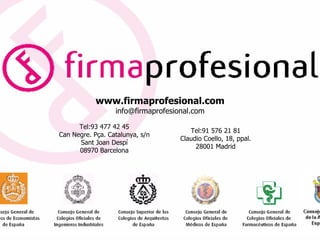 www.firmaprofesional.com
                  info@firmaprofesional.com

      Tel:93 477 42 45
                                       Tel:91 576 21 81
Can Negre. Pça. Catalunya, s/n
                                    Claudio Coello, 18, ppal.
      Sant Joan Despí
                                         28001 Madrid
      08970 Barcelona




                                                                10
 