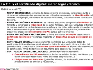 La F.E. y el certificado digital: marco legal /técnico
Definiciones (LFE):
   - FIRMA ELECTRONICA: conjunto de datos en forma electrónica, consignados junto a
     otros o asociados con ellos, que pueden ser utilizados como medio de identificación del
     firmante. Por ejemplo, un nombre de Usuario y Password, utilizados en una transacción
     bancaria.
   - FIRMA ELECTRÓNICA AVANZADA: es la firma electrónica que permite identificar al
     firmante y comprobar la integridad de los datos firmados, por estar vinculada al firmante
     de manera exclusiva y a los datos a que se refiere y por haber sido creada por medios que
     éste puede mantener bajo su exclusivo control. En su aplicación práctica, es una firma
     electrónica creada con mecanismos de PKI (Clave pública/privada)
   - FIRMA ELECTRÓNICA RECONOCIDA: la firma electrónica avanzada basada en un
     certificado reconocido y generada mediante un dispositivo seguro de creación de
     firma.
   - CERTIFICADO DIGITAL: es un documento electrónico que vincula los datos de
     verificación de firma (la clave pública) con los datos de identidad y otros atributos del
     poseedor de la clave privada. Una tercera parte de confianza, el prestador de servicios
     de certificación, firma digitalmente el documento para asegurar su integridad.
   - CERTIFICADO DIGITAL RECONOCIDO: Debe cumplir ciertos requisitos:
              Contenido del Certificado (Nombre, fechas de validez, límites, manifestar que
              es un certificado reconocido, Firma avanzada del prestador,…)
              Obligaciones del Prestador (garantías técnicas, de información, financieras, de
              procedimientos de emisión y revocación,…)


                                                                                                 3
 