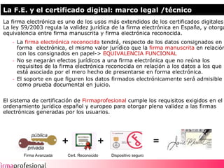 La F.E. y el certificado digital: marco legal /técnico
La firma electrónica es uno de los usos más extendidos de los certificados digitales.
La ley 59/2003 regula la validez jurídica de la firma electrónica en España, y otorga
equivalencia entre firma manuscrita y firma electrónica reconocida.
   - La firma electrónica reconocida tendrá, respecto de los datos consignados en
     forma electrónica, el mismo valor jurídico que la firma manuscrita en relación
     con los consignados en papel-> EQUIVALENCIA FUNCIONAL
   - No se negarán efectos jurídicos a una firma electrónica que no reúna los
     requisitos de la firma electrónica reconocida en relación a los datos a los que
     está asociada por el mero hecho de presentarse en forma electrónica.
   - El soporte en que figuren los datos firmados electrónicamente será admisible
     como prueba documental en juicio.


El sistema de certificación de Firmaprofesional cumple los requisitos exigidos en el
ordenamiento jurídico español y europeo para otorgar plena validez a las firmas
electrónicas generadas por los usuarios.




                        +              +                        =
       Firma Avanzada   Cert. Reconocido   Dispositivo seguro

                                                                                        4
 
