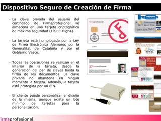 Dispositivo Seguro de Creación de Firma
  - La clave privada del usuario del
    certificado de Firmaprofesional se
    almacena en una tarjeta criptográfica
    de máxima seguridad (ITSEC High4).

  - La tarjeta está homologada por la Ley
    de Firma Electrónica Alemana, por la
    Generalitat de Cataluña y por el
    Gobierno Vasco.

  - Todas las operaciones se realizan en el
    interior de la tarjeta, desde la
    generación del par de claves hasta la
    firma de los documentos. La clave
    privada no abandona en ningún
    momento la tarjeta. Además, la tarjeta
    está protegida por un PIN.

  - El cliente puede personalizar el diseño
    de la misma, aunque existe un lote
    mínimo      de   tarjetas    para     la
    personalización.


                                               8
 