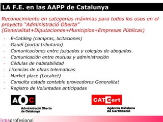 LA F.E. en las AAPP de Catalunya
Reconocimiento en categorías máximas para todos los usos en el
proyecto “Administració Oberta”
(Generalitat+Diputaciones+Municipios+Empresas Públicas)
- E-Catàleg (compras, licitaciones)
- Gaudí (portal tributario)
- Comunicaciones entre juzgados y colegios de abogados
- Comunicación entre mutuas y administración
- Cèdulas de habitabilidad
- Licencias de obras telematicas
- Market place (Localret)
- Consulta estado contable proveedores Generalitat
- Registro de Voluntades anticipadas




                                                                 9
 