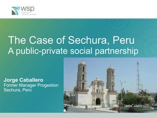 The Case of Sechura, Peru A public-private social partnership Jorge Caballero Former Manager Progestion  Sechura, Perú 