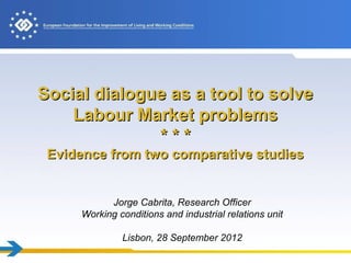 Social dialogue as a tool to solve
    Labour Market problems
              ***
 Evidence from two comparative studies


           Jorge Cabrita, Research Officer
     Working conditions and industrial relations unit

              Lisbon, 28 September 2012
 