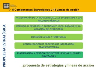  5 Componentes Estratégicos y 18 Líneas de Acción 
PRESERVACIÓN DE LA BIODIVERSIDAD, LOS ECOSISTEMAS Y LOS 
RECURSOS HÍDRICOS 
IMPULSO AL DESARROLLO ECONÓMICO LOCAL BASADO EN LA 
VOCACIÓN DEL TERRITORIO 
COHESIÓN SOCIAL Y TERRITORIAL 
CONSOLIDACIÓN DE PROCESOS DE INTEGRACIÓN 
TRANSFRONTERIZA 
PLANIFICACIÓN Y GESTIÓN EFICIENTE DE LAS VÍAS FLUVIALES 
NAVEGABLES 
PROPUESTA ESTRATÉGICA 
_propuesta de estrategias y líneas de acción 
 