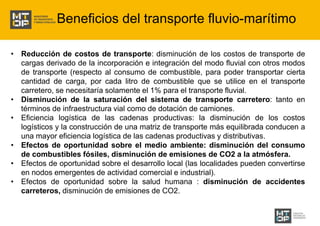 Beneficios del transporte fluvio-marítimo 
• Reducción de costos de transporte: disminución de los costos de transporte de 
cargas derivado de la incorporación e integración del modo fluvial con otros modos 
de transporte (respecto al consumo de combustible, para poder transportar cierta 
cantidad de carga, por cada litro de combustible que se utilice en el transporte 
carretero, se necesitaría solamente el 1% para el transporte fluvial. 
• Disminución de la saturación del sistema de transporte carretero: tanto en 
términos de infraestructura vial como de dotación de camiones. 
• Eficiencia logística de las cadenas productivas: la disminución de los costos 
logísticos y la construcción de una matriz de transporte más equilibrada conducen a 
una mayor eficiencia logística de las cadenas productivas y distributivas. 
• Efectos de oportunidad sobre el medio ambiente: disminución del consumo 
de combustibles fósiles, disminución de emisiones de CO2 a la atmósfera. 
• Efectos de oportunidad sobre el desarrollo local (las localidades pueden convertirse 
en nodos emergentes de actividad comercial e industrial). 
• Efectos de oportunidad sobre la salud humana : disminución de accidentes 
carreteros, disminución de emisiones de CO2. 
 