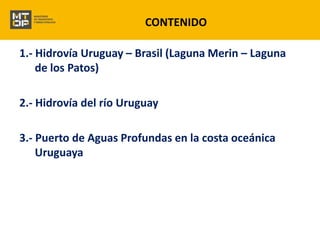CONTENIDO 
1.- Hidrovía Uruguay – Brasil (Laguna Merin – Laguna 
de los Patos) 
2.- Hidrovía del río Uruguay 
3.- Puerto de Aguas Profundas en la costa oceánica 
Uruguaya 
 