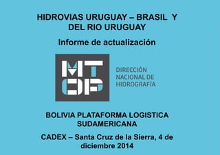 HIDROVIAS URUGUAY – BRASIL Y 
DEL RIO URUGUAY 
Informe de actualización 
BOLIVIA PLATAFORMA LOGISTICA 
SUDAMERICANA 
CADEX – Santa Cruz de la Sierra, 4 de 
diciembre 2014 
 