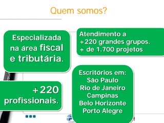 Quem somos?

                  Atendimento a
 Especializada
                  +220 grandes grupos.
 na área fiscal   + de 1.700 projetos
 e tributária.
                  Escritórios em:
                    São Paulo
       +220       Rio de Janeiro
                    Campinas
profissionais.    Belo Horizonte
                   Porto Alegre
 