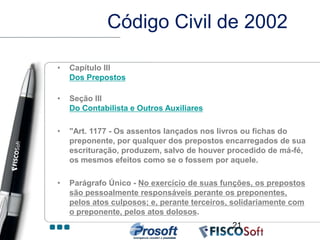 Código Civil de 2002

•   Capítulo III
    Dos Prepostos

•   Seção III
    Do Contabilista e Outros Auxiliares

•   "Art. 1177 - Os assentos lançados nos livros ou fichas do
    preponente, por qualquer dos prepostos encarregados de sua
    escrituração, produzem, salvo de houver procedido de má-fé,
    os mesmos efeitos como se o fossem por aquele.

•   Parágrafo Único - No exercício de suas funções, os prepostos
    são pessoalmente responsáveis perante os preponentes,
    pelos atos culposos; e, perante terceiros, solidariamente com
    o preponente, pelos atos dolosos.
                                              21
 