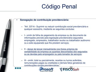 Código Penal

•   Sonegação de contribuição previdenciária:

     – "Art. 337-A - Suprimir ou reduzir contribuição social previdenciária e
       qualquer acessório, mediante as seguintes condutas:

     – I - omitir de folha de pagamento da empresa ou de documento de
       informações previsto pela legislação previdenciária segurados
       empregado, empresário, trabalhador avulso ou trabalhador autônomo
       ou a este equiparado que lhe prestem serviços;

     – II - deixar de lançar mensalmente nos títulos próprios da
       contabilidade da empresa as quantias descontadas dos segurados
       ou as devidas pelo empregador ou pelo tomador de serviços;

     – III - omitir, total ou parcialmente, receitas ou lucros auferidos,
       remunerações pagas ou creditadas e demais fatos geradores de
       contribuições sociais previdenciárias.”
                                                         22
 