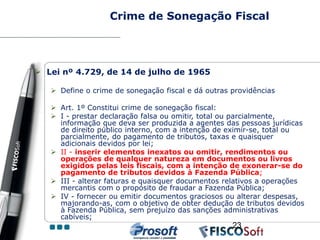 Crime de Sonegação Fiscal




 Lei nº 4.729, de 14 de julho de 1965

    Define o crime de sonegação fiscal e dá outras providências

    Art. 1º Constitui crime de sonegação fiscal:
    I - prestar declaração falsa ou omitir, total ou parcialmente,
     informação que deva ser produzida a agentes das pessoas jurídicas
     de direito público interno, com a intenção de eximir-se, total ou
     parcialmente, do pagamento de tributos, taxas e quaisquer
     adicionais devidos por lei;
    II - inserir elementos inexatos ou omitir, rendimentos ou
     operações de qualquer natureza em documentos ou livros
     exigidos pelas leis fiscais, com a intenção de exonerar-se do
     pagamento de tributos devidos à Fazenda Pública;
    III - alterar faturas e quaisquer documentos relativos a operações
     mercantis com o propósito de fraudar a Fazenda Pública;
    IV - fornecer ou emitir documentos graciosos ou alterar despesas,
     majorando-as, com o objetivo de obter dedução de tributos devidos
     à Fazenda Pública, sem prejuízo das sanções administrativas
     cabíveis;
                                                    23
 