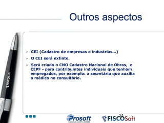 Outros aspectos


 CEI (Cadastro de empresas e industrias...)
 O CEI será extinto.
 Será criado o CNO Cadastro Nacional de Obras, e
  CEPF - para contribuintes individuais que tenham
  empregados, por exemplo: a secretária que auxilia
  o médico no consultório.




                                               31
 