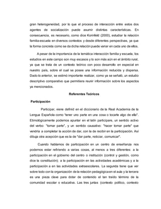 gran heterogeneidad, por lo que el proceso de interacción entre estos dos
agentes de socialización puede asumir distintas características. En
consecuencia, es necesario, como dice Korinfeld (2000), estudiar la relación
familia-escuela en diversos contextos y desde diferentes perspectivas, ya que
la forma concreta como se da dicha relación puede variar en cada uno de ellos.
A pesar de la importancia de la temática interacción familia y escuela, los
estudios en este campo son muy escasos y lo son más aún en el ámbito rural,
ya que se trata de un contexto teórico con poco desarrollo en especial en
nuestro país, sobre el cual se posee una información reducida y dispersa.
Dado lo anterior, se estimó importante realizar, como ya se señaló, un estudio
descriptivo comparativo que permitiera reunir información sobre los aspectos
ya mencionados.
Referentes Teóricos
Participación
Participar, viene definid en el diccionario de la Real Academia de la
Lengua Española como “tener uno parte en una cosa o tocarle algo de ella".
Etimológicamente podemos apuntar en el latín participare, un sentido activo
del verbo: "tomar parte", y un sentido causativo: "hacer tomar parte" que
vendría a completar la acción de dar, con la de recibir en la participación. Así
dibuja otra acepción que es la de "dar parte, noticiar, comunicar".
Cuando hablamos de participación en un centro de enseñanza nos
podemos estar refiriendo a varias cosas, al menos a tres diferentes: a la
participación en el gobierno del centro o institución (control y gestión, como
dice la constitución); a la participación en las actividades académicas y a la
participación a en las actividades extraescolares. La segunda tiene que ver
sobre todo con la organización de la relación pedagógicaen el aula y la tercera
es una pieza clave para dotar de contenido el tan traído término de la
comunidad escolar o educativa. Las tres juntas (contexto político, contexto
 