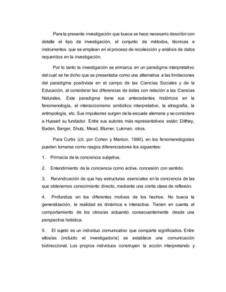 Para la presente investigación que busca se hace necesario describir con
detalle el tipo de investigación, el conjunto de métodos, técnicas e
instrumentos que se emplean en el proceso de recolección y análisis de datos
requeridos en la investigación.
Por lo tanto la investigación se enmarca en un paradigma interpretativo
del cual se ha dicho que se presentaba como una alternativa a las limitaciones
del paradigma positivista en el campo de las Ciencias Sociales y de la
Educación, al considerar las diferencias de éstas con relación a las Ciencias
Naturales. Este paradigma tiene sus antecedentes históricos en la
fenomenología, el interaccionismo simbólico interpretativo, la etnografía, la
antropología, etc. Sus impulsores surgen de la escuela alemana y se considera
a Husserl su fundador. Entre sus autores más representativos están: Dilthey,
Baden, Berger, Shutz, Mead, Blumer, Lukman, otros.
Para Curtis (cit. por Cohen y Manion, 1990), en los fenomenologistas
pueden tomarse como rasgos diferenciadores los siguientes:
1. Primacía de la conciencia subjetiva.
2. Entendimiento de la conciencia como activa, concesión con sentido.
3. Reivindicación de que hay estructuras esenciales en la conciencia de las
que obtenemos conocimiento directo, mediante una cierta clase de reflexión.
4. Profundiza en los diferentes motivos de los hechos. No busca la
generalización, la realidad es dinámica e interactiva. Tienen en cuenta el
comportamiento de los otros/as actuando consecuentemente desde una
perspectiva holística.
5. El sujeto es un individuo comunicativo que comparte significados. Entre
ellos/as (incluido el investigador/a) se establece una comunicación
bidireccional. Los propios individuos construyen la acción interpretando y
 