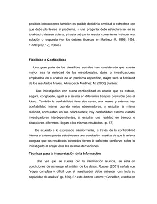 posibles interacciones también es posible decidir la amplitud o estrechez con
que debe plantearse el problema, si una pregunta debe estructurarse en su
totalidad o dejarse abierta, y hasta qué punto resulta conveniente insinuar una
solución o respuesta (ver los detalles técnicos en Martínez M. 1996, 1998,
1999c [cap.12], 2004a).
Fiabilidad o Confiabilidad
Una gran parte de los científicos sociales han considerado que cuanto
mayor sea la variedad de las metodologías, datos o investigaciones
empleados en el análisis de un problema específico, mayor será la fiabilidad
de los resultados finales. Al respecto Martínez M. (2006) plantea:
Una investigación con buena confiabilidad es aquella que es estable,
segura, congruente, igual a sí misma en diferentes tiempos previsible para el
futuro. También la confiabilidad tiene dos caras, una interna y externa: hay
confiabilidad interna cuando varios observadores, al estudiar la misma
realidad, concuerdan en sus conclusiones; hay confiabilidad externa cuando
investigadores interdependientes, al estudiar una realidad en tiempos o
situaciones diferentes, llegan a los mismos resultados. (p. 67)
De acuerdo a lo expresado anteriormente, a través de la confiabilidad
interna y externa puede establecerse una conclusión asertiva de que la misma
asegura que los resultados obtenidos tienen la suficiente confianza sobre lo
investigado al arrojar ésta las mismas derivaciones.
Técnicas para la interpretación de la Información
Una vez que se cuenta con la información reunida, se está en
condiciones de comenzar el análisis de los datos, Rusque (2001) señala que
“etapa compleja y difícil que el investigador debe enfrentar con toda su
capacidad de análisis” (p. 155). En este ámbito Latorre y González, citados en
 