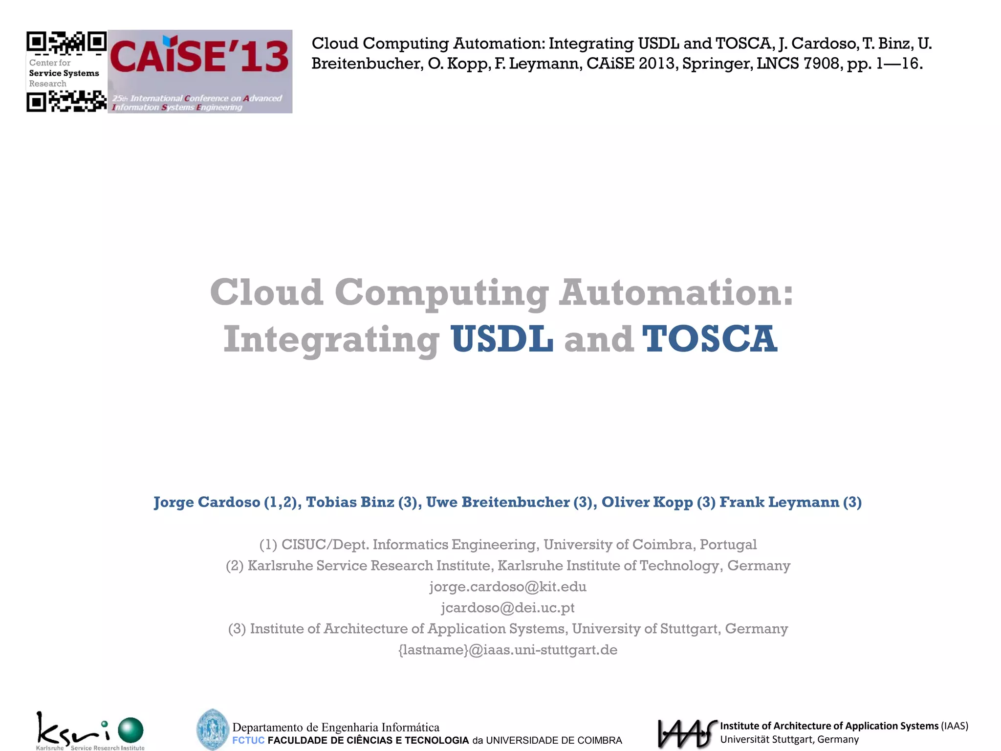 Jorge Cardoso (1,2), Tobias Binz (3), Uwe Breitenbucher (3), Oliver Kopp (3) Frank Leymann (3)
(1) CISUC/Dept. Informatics Engineering, University of Coimbra, Portugal
(2) Karlsruhe Service Research Institute, Karlsruhe Institute of Technology, Germany
jorge.cardoso@kit.edu
jcardoso@dei.uc.pt
(3) Institute of Architecture of Application Systems, University of Stuttgart, Germany
{lastname}@iaas.uni-stuttgart.de
Cloud Computing Automation:
Integrating USDL and TOSCA
Departamento de Engenharia Informática
FCTUC FACULDADE DE CIÊNCIAS E TECNOLOGIA da UNIVERSIDADE DE COIMBRA
Institute of Architecture of Application Systems (IAAS)
Universität Stuttgart, Germany
Cloud Computing Automation: Integrating USDL and TOSCA, J. Cardoso,T. Binz, U.
Breitenbucher, O. Kopp, F. Leymann, CAiSE 2013, Springer, LNCS 7908, pp. 1—16.
 