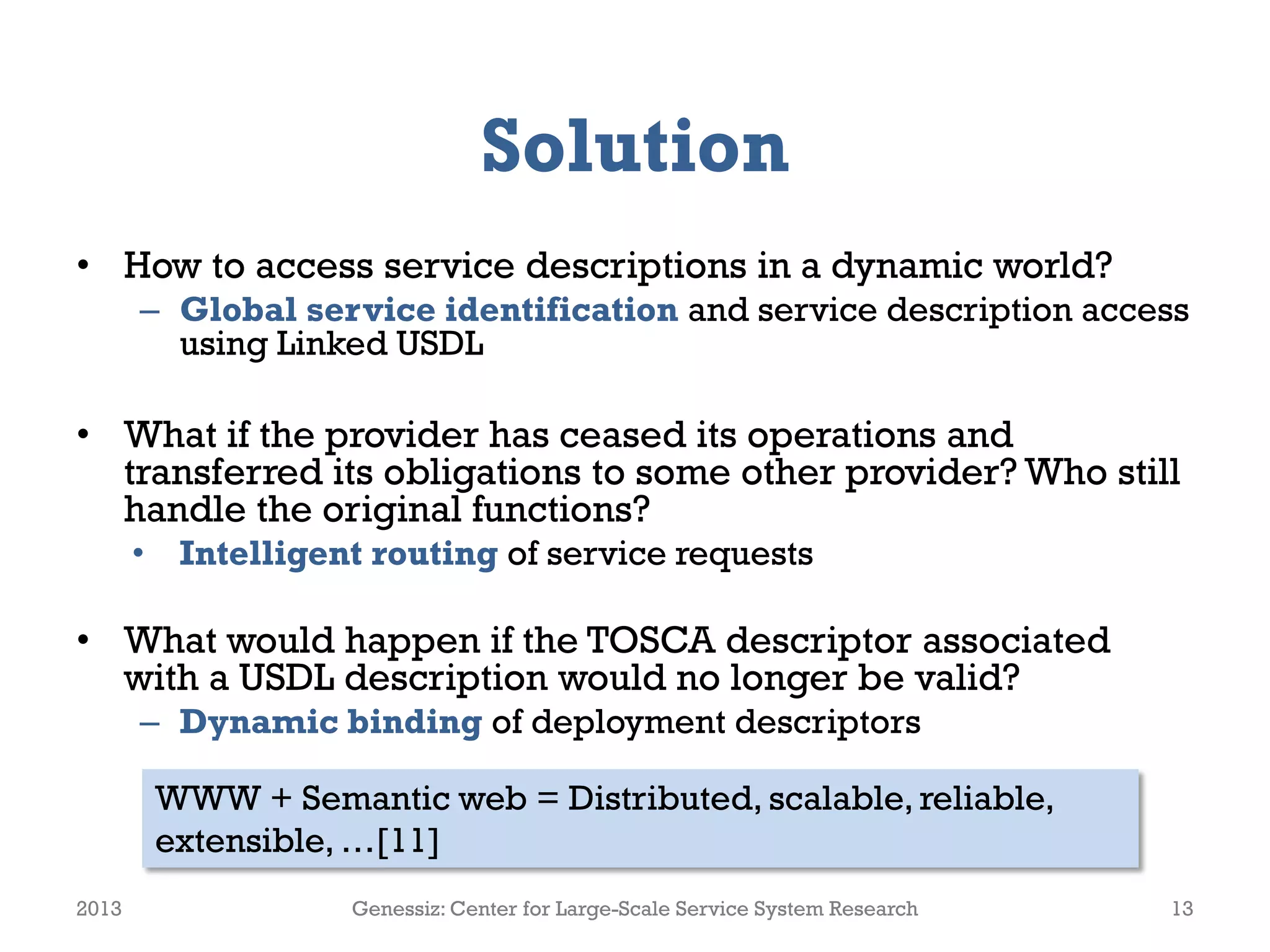 Solution
• How to access service descriptions in a dynamic world?
– Global service identification and service description access
using Linked USDL
• What if the provider has ceased its operations and
transferred its obligations to some other provider? Who still
handle the original functions?
• Intelligent routing of service requests
• What would happen if the TOSCA descriptor associated
with a USDL description would no longer be valid?
– Dynamic binding of deployment descriptors
2013 Genessiz: Center for Large-Scale Service System Research 13
WWW + Semantic web = Distributed, scalable, reliable,
extensible, …[11]
 
