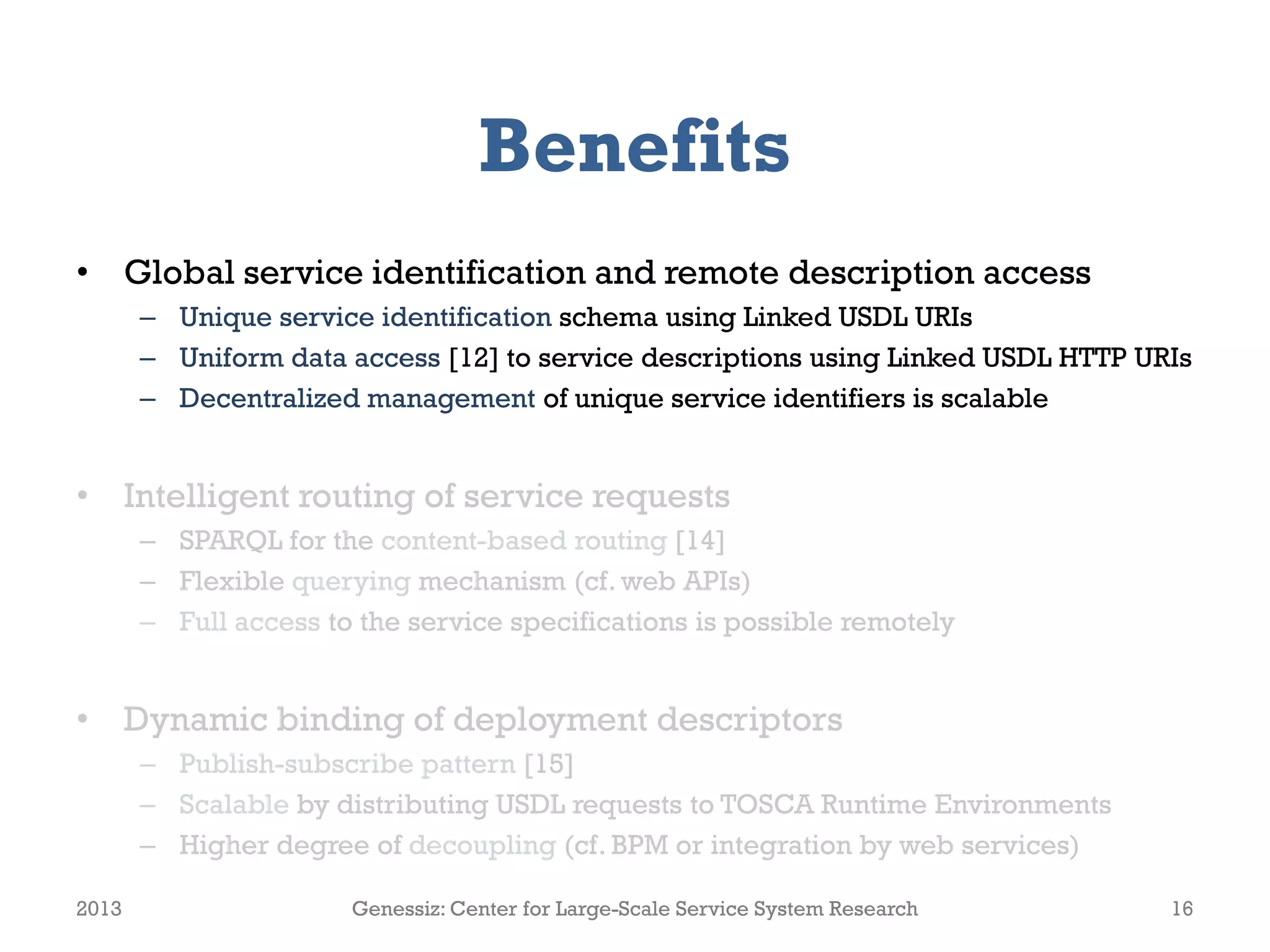 Benefits
• Global service identification and remote description access
– Unique service identification schema using Linked USDL URIs
– Uniform data access [12] to service descriptions using Linked USDL HTTP URIs
– Decentralized management of unique service identifiers is scalable
• Intelligent routing of service requests
– SPARQL for the content-based routing [14]
– Flexible querying mechanism (cf. web APIs)
– Full access to the service specifications is possible remotely
• Dynamic binding of deployment descriptors
– Publish-subscribe pattern [15]
– Scalable by distributing USDL requests to TOSCA Runtime Environments
– Higher degree of decoupling (cf. BPM or integration by web services)
2013 Genessiz: Center for Large-Scale Service System Research 16
 