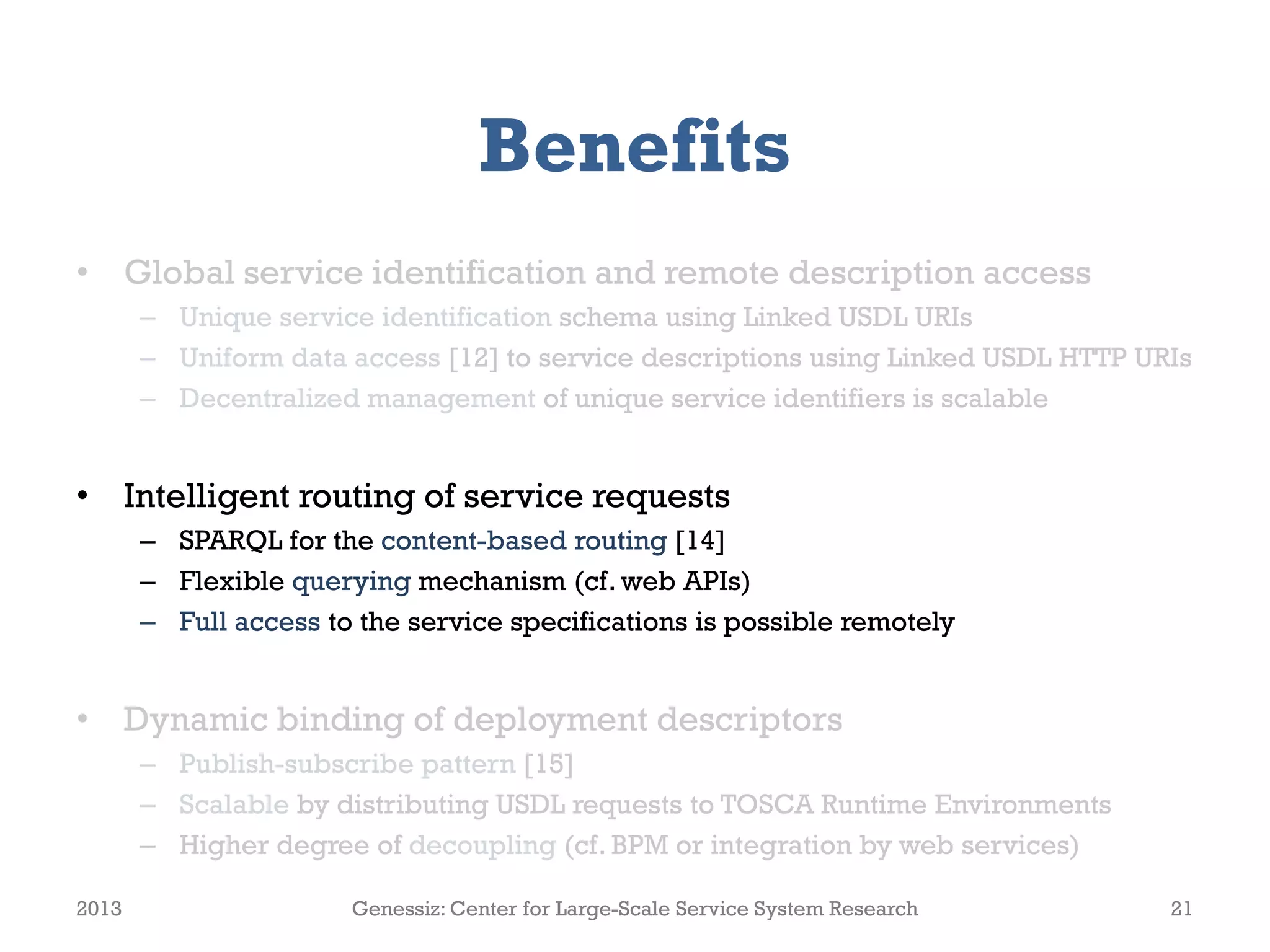 Benefits
• Global service identification and remote description access
– Unique service identification schema using Linked USDL URIs
– Uniform data access [12] to service descriptions using Linked USDL HTTP URIs
– Decentralized management of unique service identifiers is scalable
• Intelligent routing of service requests
– SPARQL for the content-based routing [14]
– Flexible querying mechanism (cf. web APIs)
– Full access to the service specifications is possible remotely
• Dynamic binding of deployment descriptors
– Publish-subscribe pattern [15]
– Scalable by distributing USDL requests to TOSCA Runtime Environments
– Higher degree of decoupling (cf. BPM or integration by web services)
2013 Genessiz: Center for Large-Scale Service System Research 21
 