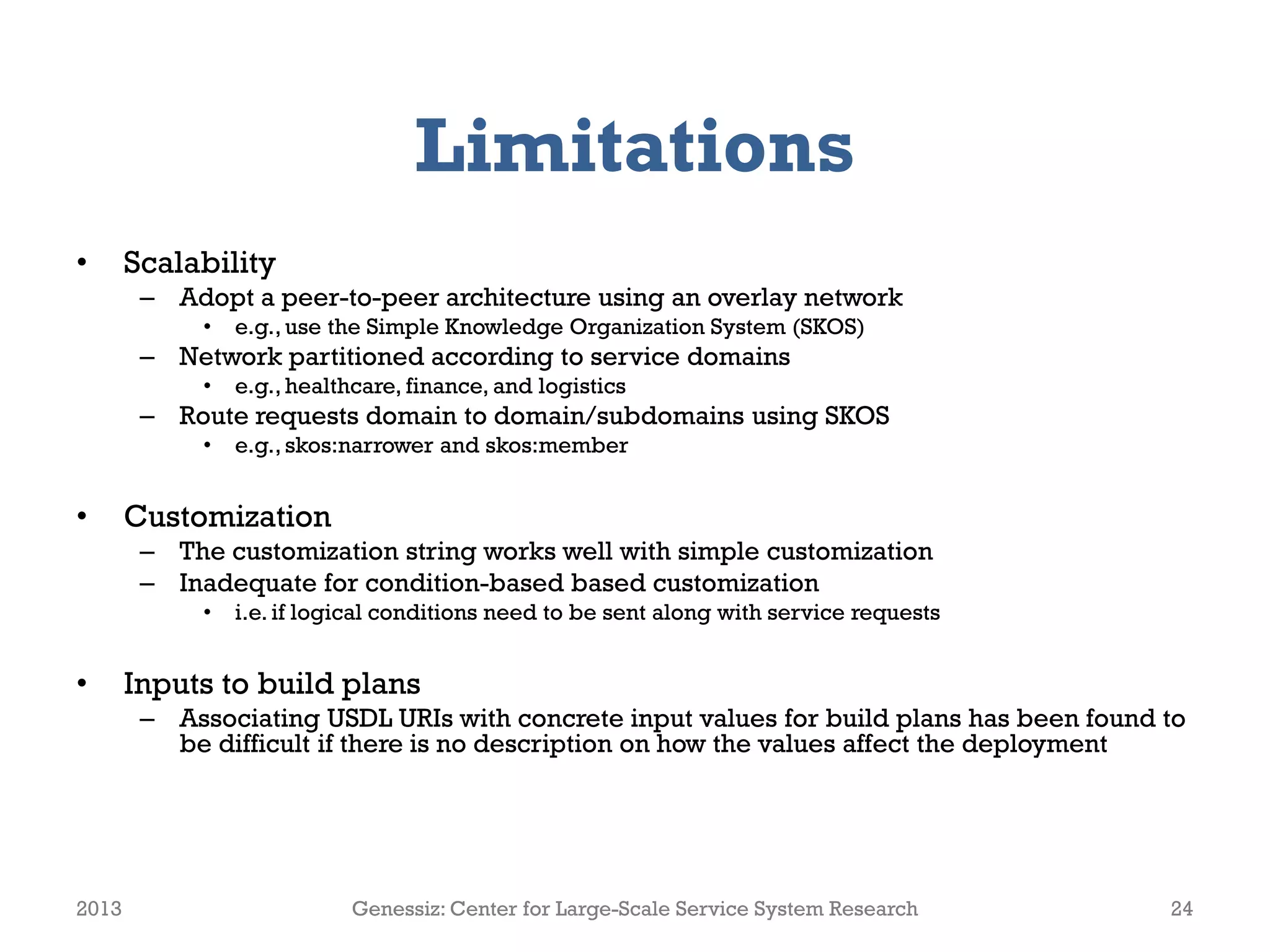 Limitations
• Scalability
– Adopt a peer-to-peer architecture using an overlay network
• e.g., use the Simple Knowledge Organization System (SKOS)
– Network partitioned according to service domains
• e.g., healthcare, finance, and logistics
– Route requests domain to domain/subdomains using SKOS
• e.g., skos:narrower and skos:member
• Customization
– The customization string works well with simple customization
– Inadequate for condition-based based customization
• i.e. if logical conditions need to be sent along with service requests
• Inputs to build plans
– Associating USDL URIs with concrete input values for build plans has been found to
be difficult if there is no description on how the values affect the deployment
2013 Genessiz: Center for Large-Scale Service System Research 24
 